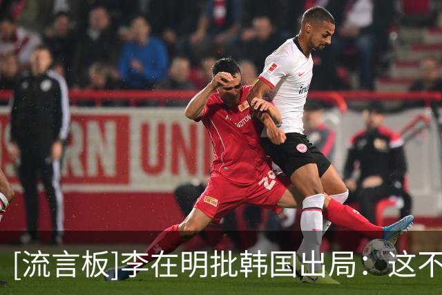 [流言板]李在明批韩国出局：这不只是比赛失利，而是组织和用人失败